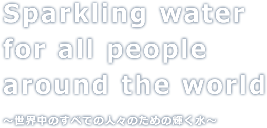 Sparkling water for all people around the world
          〜世界中のすべての人々のための輝く水〜